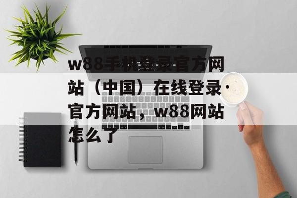 w88手机登录官方网站（中国）在线登录·官方网站，w88网站怎么了