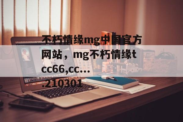 不朽情缘mg中国官方网站，mg不朽情缘tcc66,cc....210301