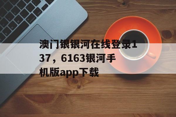 澳门银银河在线登录137，6163银河手机版app下载